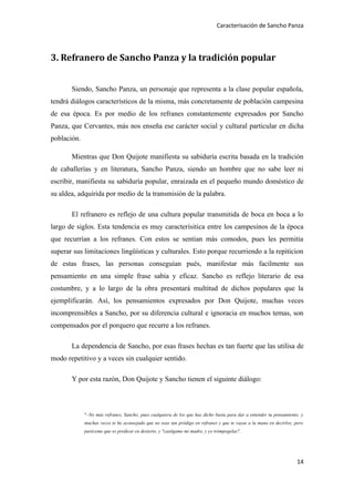Caracterisación de Sancho Panza




3. Refranero de Sancho Panza y la tradición popular


       Siendo, Sancho Panza, un personaje que representa a la clase popular española,
tendrá diálogos característicos de la misma, más concretamente de población campesina
de esa época. Es por medio de los refranes constantemente expresados por Sancho
Panza, que Cervantes, más nos enseña ese carácter social y cultural particular en dicha
población.

       Mientras que Don Quijote manifiesta su sabiduría escrita basada en la tradición
de caballerías y en literatura, Sancho Panza, siendo un hombre que no sabe leer ni
escribir, manifiesta su sabiduría popular, enraizada en el pequeño mundo doméstico de
su aldea, adquirida por medio de la transmisión de la palabra.

       El refranero es reflejo de una cultura popular transmitida de boca en boca a lo
largo de siglos. Esta tendencia es muy caracterísitica entre los campesinos de la época
que recurrían a los refranes. Con estos se sentian más comodos, pues les permitia
superar sus limitaciones lingüísticas y culturales. Esto porque recurriendo a la repiticion
de estas frases, las personas conseguían pués, manifestar más facilmente sus
pensamiento en una simple frase sabia y eficaz. Sancho es reflejo literario de esa
costumbre, y a lo largo de la obra presentará multitud de dichos populares que la
ejemplificarán. Así, los pensamientos expresados por Don Quijote, muchas veces
incomprensibles a Sancho, por su diferencia cultural e ignoracia en muchos temas, son
compensados por el porquero que recurre a los refranes.

       La dependencia de Sancho, por esas frases hechas es tan fuerte que las utilisa de
modo repetitivo y a veces sin cualquier sentido.

       Y por esta razón, Don Quijote y Sancho tienen el siguinte diálogo:



             "–No más refranes, Sancho, pues cualquiera de los que has dicho basta para dar a entender tu pensamiento; y
             muchas veces te he aconsejado que no seas tan pródigo en refranes y que te vayas a la mano en decirlos; pero
             paréceme que es predicar en desierto, y "castígame mi madre, y yo trómpogelas".




                                                                                                                      14
 