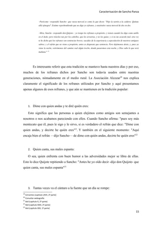 Caracterisación de Sancho Panza


                     –Paréceme –respondió Sancho– que vuesa merced es como lo que dicen: "Dijo la sartén a la caldera: Quítate
                     allá ojinegra". Estáme reprehendiendo que no diga yo refranes, y ensártalos vuesa merced de dos en dos.


                     –Mira, Sancho –respondió don Quijote–: yo traigo los refranes a propósito, y vienen cuando los digo como anillo
                     en el dedo; pero tráeslos tan por los cabellos, que los arrastras, y no los guías; y si no me acuerdo mal, otra vez
                     te he dicho que los refranes son sentencias breves, sacadas de la experiencia y especulación de nuestros antiguos
                     sabios; y el refrán que no viene a propósito, antes es disparate que sentencia. Pero dejémonos desto, y, pues ya
                     viene la noche, retirémonos del camino real algún trecho, donde pasaremos esta noche, y Dios sabe lo que será
                     mañana." 19




              Es interesante referir que esta tradición se mantuvo hasta nuestros días y por eso,
muchos de los refranes dichos por Sancho son todavía usados entre nuestras
generaciones, nómadamente en el medio rural. La Asociación Alcozar20 nos explica
claramente el significado de los refranes utilizados por Sancho y aquí presentamos
apenas algunos de esos refranes, y que aún se mantienen en la tradición popular:




        1. Dime con quien andas y te diré quién eres:

        Esto significa que las personas a quien elejimos como amigos son semejantes a
nosotros o nos acabamos pareciendo con ellos. Cuando Sancho afirma: "pues soy más
mentecato que él, pues le sigo y le sirvo, si es verdadero el refrán que dice: "Dime con
quien andas, y decirte he quién eres"21. Y también en el siguiente momento: "Aquí
encaja bien el refrán —dijo Sancho— de dime con quién andas, decirte he quién eres"22



        2. Quien canta, sus males espanta:

        O sea, quien enfrenta con buen humor a las adversidades mejor se libra de ellas.
Esto lo dice Quijote repitiendo a Sancho: "Antes he yo oído decir -dijo don Quijote- que
quien canta, sus males espanta"23




        3. Tantas veces va el cántaro a la fuente que un día se rompe:
19
     Cervantes (capítulo LXVII, 2ª parte)
20
     Consultar webografía
21
     ibid (capítulo X, 2ª parte)
22
     Ibid (capítulo XXIII, 2ª parte)
23
     ibid (capítulo XXII, 1ª parte)
                                                                                                                                    15
 