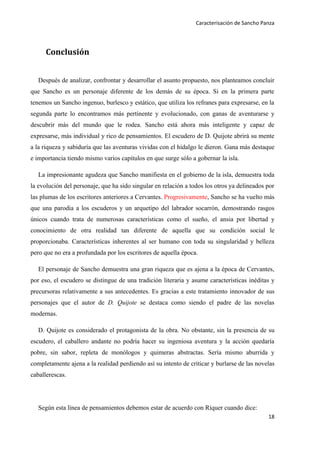 Caracterisación de Sancho Panza




      Conclusión


   Después de analizar, confrontar y desarrollar el asunto propuesto, nos planteamos concluir
que Sancho es un personaje diferente de los demás de su época. Si en la primera parte
tenemos un Sancho ingenuo, burlesco y estático, que utiliza los refranes para expresarse, en la
segunda parte lo encontramos más pertinente y evolucionado, con ganas de aventurarse y
descubrir más del mundo que le rodea. Sancho está ahora más inteligente y capaz de
expresarse, más individual y rico de pensamientos. El escudero de D. Quijote abrirá su mente
a la riqueza y sabiduría que las aventuras vividas con el hidalgo le dieron. Gana más destaque
e importancia tiendo mismo varios capítulos en que surge sólo a gobernar la isla.

   La impresionante agudeza que Sancho manifiesta en el gobierno de la isla, demuestra toda
la evolución del personaje, que ha sido singular en relación a todos los otros ya delineados por
las plumas de los escritores anteriores a Cervantes. Progresivamente, Sancho se ha vuelto más
que una parodia a los escuderos y un arquetipo del labrador socarrón, demostrando rasgos
únicos cuando trata de numerosas características como el sueño, el ansia por libertad y
conocimiento de otra realidad tan diferente de aquella que su condición social le
proporcionaba. Características inherentes al ser humano con toda su singularidad y belleza
pero que no era a profundada por los escritores de aquella época.

   El personaje de Sancho demuestra una gran riqueza que es ajena a la época de Cervantes,
por eso, el escudero se distingue de una tradición literaria y asume características inéditas y
precursoras relativamente a sus antecedentes. Es gracias a este tratamiento innovador de sus
personajes que el autor de D. Quijote se destaca como siendo el padre de las novelas
modernas.

   D. Quijote es considerado el protagonista de la obra. No obstante, sin la presencia de su
escudero, el caballero andante no podría hacer su ingeniosa aventura y la acción quedaría
pobre, sin sabor, repleta de monólogos y quimeras abstractas. Sería mismo aburrida y
completamente ajena a la realidad perdiendo así su intento de criticar y burlarse de las novelas
caballerescas.




   Según esta línea de pensamientos debemos estar de acuerdo con Ríquer cuando dice:
                                                                                             18
 