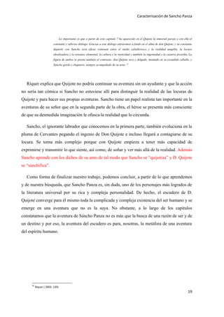 Caracterisación de Sancho Panza




                                 Lo importante es que a partir de este capítulo 7 ha aparecido en el Quijote la inmortal pareja y con ella el
                         constante y sabroso diálogo. Gracias a este diálogo entraremos a fondo en el alma de don Quijote, y su constante
                         departir con Sancho será eficaz contraste entre el sueño caballeresco y la realidad tangible, la locura
                         idealizadora y la sensatez elemental, la cultura y la rusticidad y también la ingenuidad y la cazurra picardía. La
                         figura de ambos se presta también al contraste: don Quijote seco y delgado, montado en su escuálido caballo, y
                         Sancho gordo y chaparro, siempre acompañado de su asno. 31




   Ríquer explica que Quijote no podría continuar su aventura sin un ayudante y que la acción
no sería tan cómica si Sancho no estuviese allí para distinguir la realidad de las locuras de
Quijote y para hacer sus propias aventuras. Sancho tiene un papel realista tan importante en la
aventuras de su señor que en la segunda parte de la obra, el héroe se presenta más consciente
de que su desmedida imaginación le ofusca la realidad que lo circunda.

   Sancho, el ignorante labrador que conocemos en la primera parte, también evoluciona en la
pluma de Cervantes pegando el ingenio de Don Quijote e incluso llegará a contagiarse de su
locura. Se torna más complejo porque con Quijote empieza a tener más capacidad de
exprimirse y transmitir lo que siente, así como, de soñar y ver más allá de la realidad. Además
Sancho aprende con los dichos de su amo de tal modo que Sancho se “quijotiza” y D. Quijote
se “sanchifica”.

   Como forma de finalizar nuestro trabajo, podemos concluir, a partir de lo que aprendemos
y de nuestra búsqueda, que Sancho Panza es, sin duda, uno de los personajes más logrados de
la literatura universal por su rica y compleja personalidad. De hecho, el escudero de D.
Quijote converge para él mismo toda la complicada y compleja existencia del ser humano y se
emerge en una aventura que no es la suya. No obstante, a lo largo de los capítulos
constatamos que la aventura de Sancho Panza no es más que la busca de una razón de ser y de
un destino y por eso, la aventura del escudero es para, nosotras, la metáfora de una aventura
del espíritu humano.




      31
           Ríquer ( 2003: 139)
                                                                                                                                         19
 
