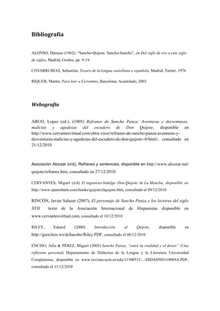 Bibliografia


ALONSO, Dámaso (1962): “Sancho-Quijote. Sancho-Sancho”, en Del siglo de oro a este siglo
de siglas, Madrid, Gredos, pp. 9-19.

COVARRUBIAS, Sebastián, Tesoro de la lengua castellana o española, Madrid, Turner, 1976

RIQUER, Martín, Para leer a Cervantes, Barcelona, Acantilado, 2003




Webografía


ARCO, Lopez (ed.), (1905) Refranes de Sancho Panza: Aventuras y desventuras,
malicias y agudezas del escudero de Don Quijote, disponible en
http://www.cervantesvirtual.com/obra-visor/refranes-de-sancho-panza-aventuras-y-
desventuras-malicias-y-agudezas-del-escudero-de-don-quijote--0/html/, consultado en
21/12/2010



Asociación Alcozar (n/d), Refranes y sentencias, disponible en http://www.alcozar.net/
quijote/refranes.htm, consultado en 27/12/2010

CERVANTES, Miguel (n/d) El ingenioso hidalgo Don Quijote de La Mancha, disponible en
http://www.spanisharts.com/books/quijote/elquijote.htm, consultado el 09/12/2010

RINCÓN, Javier Salazar (2007), El personaje de Sancho Panza y los lectores del siglo
XVII      texto de la Asociación Internacional de Hispanistas disponible en
www.cervantesvirtual.com, consultado el 10/12/2010

RILEY,       Eduard        (2000)      Introducción    al     Quijote,     disponible   en
http://geocities.ws/dchacobo/Riley.PDF, consultado el 08/12/2010

ENCISO, Julia & PÉREZ, Miguel (2005) Sancho Panza, “entre la realidad y el deseo” (Una
reflexión personal) Departamento de Didáctica de la Lengua y la Literatura Universidad
Complutense, disponible en www.revistas.ucm.es/edu/11300531/.../DIDA0505110069A.PDF,
consultado el 11/12/2010
 