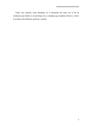 Caracterisación de Sancho Panza


  Todos esos aspectos serán abordados en el desarrollo del tema con el fin de
evidenciar que Sancho es un personaje rico y complejo que completa al héroe y vuelve
la aventura más dinámica, graciosa y realista.




                                                                                    3
 