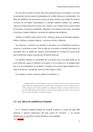 Caracterisación de Sancho Panza


       En este tipo de novela, la acción tiene más importancia que la psicología y en la que
los personajes son una especie de paradigmas de virtudes heroicas y sentimentales. Los
libros de caballería son narraciones en prosa de gran extensión, que relatan las heroicas
aventuras de un hombre extraordinario, lo llamado caballero andante. Ese caballero
vaga por el mundo afán por la acción, muy valiente y con virtudes como un gran sentido
de la justicia, una fuerza considerable, habilísimo en el manejo de las armas, incansable
en la lucha y siempre dispuesto a acometer las empresas más peligrosas.

       Además, el caballero lucha contra el mal – ladrones, opresores de humildes, paganos,
infieles, traidores y criaturas mágicas – en tierras exóticas y fabulosas.

       Sus esfuerzos y sacrificios son ofrecidos a una dama, con la finalidad de alcanzar o
conservar y acrecentar su amor. Pero su afán por la aventura es también una especie de
necesidad vital y un anhelo por imponer su personalidad en el mundo. Eso quiere decir
que él ambiciona tornarse conocido por sus hechos gloriosos.

       Un caballero andante es acompañado de un escudero que en la edad media era un
joven noble que seguía el caballero en la guerra y en Cervantes era un hidalgo pobre
que sirve de acompañante, de ayudante y consejero en la casa de algún caballero rico o
señor de título, por consiguiente, ejerce un oficio digno y noble.

       Un escudero en efecto, como nos explica Covarrubias, es:



                           El hidalgo que lleva el escudo al caballero, en tanto que no pelea con él. En la paz, los escuderos sirven a los
                    grandes señores, de acompañar delante de sus personas, asistir en la antecámara y sala; otros están en sus casas,
                    y llevan acostamiento de los señores, acudiendo a sus obligaciones militares o cortesanas a tiempos ciertos; los
                    que tienen alguna pasada (es decir aquellos con mayores fortunas) huelgan más de estar en sus casas que de
                    servir, por lo poco que medran y lo mucho que les ocupan.3




1.3. Los libros de caballería en España


       En la literatura española también fue acogido el género y a partir del siglo XIII
empiezan a aparecer traducciones del gran corpus de “Lancelot”                                                       y las novelas
caballerescas se convierten en libros familiares a los españoles.
3
    (1976: falta pagina)
                                                                                                                                         5
 