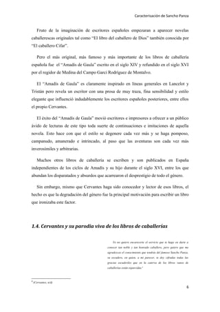 Caracterisación de Sancho Panza


      Fruto de la imaginación de escritores españoles empezaran a aparecer novelas
caballerescas originales tal como “El libro del caballero de Dios” también conocida por
“El caballero Cifar”.

      Pero el más original, más famoso y más importante de los libros de caballería
española fue el “Amadís de Gaula” escrito en el siglo XIV y refundido en el siglo XVI
por el regidor de Medina del Campo Garci Rodríguez de Montalvo.

      El “Amadís de Gaula” es claramente inspirado en líneas generales en Lancelot y
Tristán pero revela un escritor con una prosa de muy traza, fina sensibilidad y estilo
elegante que influenció indudablemente los escritores españoles posteriores, entre ellos
el propio Cervantes.

      El éxito del “Amadís de Gaula” movió escritores e impresores a ofrecer a un público
ávido de lecturas de este tipo toda suerte de continuaciones e imitaciones de aquella
novela. Esto hace con que el estilo se degenere cada vez más y se haga pomposo,
campanudo, amanerado e intrincado, al paso que las aventuras son cada vez más
inverosímiles y arbitrarias.

      Muchos otros libros de caballería se escriben y son publicados en España
independientes de los ciclos de Amadís y su hijo durante el siglo XVI, entre los que
abundan los disparatados y absurdos que acarrearon el desprestigio de todo el género.

      Sin embargo, mismo que Cervantes haga sido conocedor y lector de esos libros, el
hecho es que la degradación del género fue la principal motivación para escribir un libro
que ironizaba este factor.




1.4. Cervantes y su parodia viva de los libros de caballerías

                                                Yo no quiero encarecerte el servicio que te hago en darte a
                                            conocer tan noble y tan honrado caballero, pero quiero que me
                                            agradezcas el conocimiento que tendrás del famoso Sancho Panza,
                                            su escudero, en quien, a mi parecer, te doy cifradas todas las
                                            gracias escuderiles que en la caterva de los libros vanos de
                                            caballerías están esparcidas.4



4
    (Cervantes, n/d)
                                                                                                         6
 