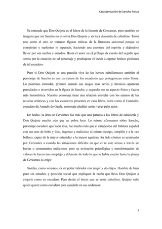 Caracterisación de Sancho Panza




   Se entiende que Don Quijote es el héroe de la historia de Cervantes, pero también se
imagina que sin Sancho no existiría Don Quijote y su loca demanda de caballero. Tanto
uno como el otro se tornaran figuras míticas de la literatura universal porque se
completan y suplantan lo esperado, haciendo una aventura del espíritu y dejándose
llevar por sus sueños y enredos. Hasta el autor en el prólogo da cuenta del orgullo que
sentía por la creación de tal personaje y predispone el lector a esperar hechos gloriosos
de tal escudero.

   Pero si Don Quijote es una parodia viva de los héroes caballarescos también el
personaje de Sancho es una caricatura de los escuderos que protagonizan estos libros.
Lo podemos entender, primero cuando sus rasgos más serios y heroicos aparecen
parodiados e invertidos en la figura de Sancho, y segundo por su aspecto físico y faceta
más humorística. Nuestro personaje tiene una relación estrecha con los enanos de las
novelas artúricas y con los escuderos presentes en esos libros, tales como el Gandalín,
escudero de Amadís de Gaula, personaje aludida varias veces pelo autor.

   De hecho, la obra de Cervantes fue más que una parodia a los libros de caballería y
Don Quijote mucho más que un pobre loco. Lo mismo afirmamos sobre Sancho,
personaje escudero que hacia risa, fue mucho más que el campesino del folklore español
con sus ares de bobo y listo, ingenuo y malicioso al mismo tiempo, simplón y a la vez
bellaco, capaz de la mayor estupidez y la mayor agudeza. Su lado cómico es acentuado
por Cervantes a cuando las situaciones difíciles en que él se sale airoso a través de
burlas o comentarios maliciosos pero su evolución psicológica y transformación de
valores lo hacen tan complejo y diferente de todo lo que se había escrito hasta la pluma
de Cervantes lo erigir.

   Sancho, como veremos, es un pobre labrador con mujer y dos hijos. Hombre de bien
pero sin estudios y posición social que expliquen la razón que lleva Don Quijote a
elegirle como su escudero. Pero desde el inicio que se arma caballero, Quijote sabe
quién quiere como escudero para ayudarle en sus andanzas:




                                                                                       7
 