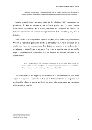 Caracterisación de Sancho Panza


                          …determinó volver a su casa y acomodarse de todo, y de un escudero, haciendo cuenta de recibir a un
                     labrador vecino suyo, que era pobre y con hijos, pero muy a propósito para el oficio escuderil de la caballería.5




       Sancho no es el primero escudero pobre, en “El caballero Cifar” encontramos un
precedente de Sancho, mismo si no podemos probar que Cervantes tuviera
conocimiento de esto libro. En el criado y escudero del caballero Cifar llamado “el
Ribaldo”, encontramos un escudero de baja extracción, fiel a su señor y muy dado a
refranes.

       Pero Sancho no es comparado a un malo escudero, si es verdad que primeramente
Quijote lo reprimenda por hablar mucho y estimarle poco. Con la evolución de la
acción, son varios los momentos que Don Quijote nos muestra el profundo cariño y
aprecio que va sintiendo por su escudero. Pero es en la segunda parte que ese cariño
llega a transformarse en admiración. Así nos muestra su absoluta confianza en él
cuando añade:



                          Yo no sé que haya más que decir; sólo me guío por el ejemplo que me da el grande Amadís de Gaula, que
                     hizo a su escudero conde de la Ínsula Firme; y así, puedo yo, sin escrúpulo de conciencia, hacer conde a Sancho
                     Panza, que es uno de los mejores escuderos que caballero andante ha tenido.6




       Tras haber hablado del origen de los escuderos en la tradición literaria y de haber
explicado el objetivo de Cervantes en la creación de Sancho Panza, nos proponemos, a
continuación, a hacer la caracterización de los rasgos más recurrentes y representativos
del personaje en cuestión.




5
    Cervantes (capítulo IV, 1ª parte)
6
    Ibid. (capítulo L, 1ª parte)
                                                                                                                                         8
 
