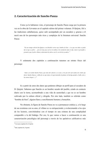 Caracterisación de Sancho Panza




2. Caracterización de Sancho Panza


              Como ya lo habíamos visto, el personaje de Sancho Panza surge por la primera
vez en la obra de Cervantes en el capítulo sétimo del primer volumen. D Quijote, fiel a
las tradiciones caballarescas, quiso salir acompañado por un escudero y gracias a él
nació uno de los personajes más ricos y complejos de la literatura universal: Sancho
Panza:



                     “En este tiempo solicitó don Quijote a un labrador vecino suyo, hombre de bien – si es que este título se puede
                     dar al que es pobre - , pero de muy poca sal en la mollera. En resolución tanto le dijo, tanto le persuadió y
                     prometió, que el pobre villano se determinó de salirse con él y servirle de escudero.7”




              Y solamente dos capítulos a continuación tenemos un retrato físico del
personaje:



                     “Junto a él estaba Sancho Panza, que tenía del cabestro a su asno, a los pies del cual estaba otro rétulo que
                     decía: Sancho Zancas, y debía de ser que tenía, a lo que mostraba la pintura, la barriga grande, el talle corto y
                     las zancas largas (…)”8




              Es a partir de estos dos datos que podemos dibujar un perfil para el escudero de
D. Quijote. Sabemos que Sancho es un hombre sacado del pueblo, criado en contacto
diario con la tierra, acostumbrado a una vida de austeridad y que no es un hombre
cultivado por la cultura oficial y dirigida. Por otro lado, también es referido como
“hombre de bien”, alguien llano y sencillamente humano y bonachón.

              No obstante, la figura de Sancho Panza no va a permanecer estática y, a lo largo
de sus aventuras con su amo, el villano se va enriqueciendo y evolucionando a los ojos
de los lectores, convirtiéndose con el tiempo en una criatura de una complejidad
comparable a la del hidalgo. Por eso, lo que vamos a hacer a continuación es una
caracterización psicológica del personaje a través de los apelativos calificativos más

7
    Cervantes (capítulo VII, 1ª parte)

8
    Ibid. (capítulo IX, 1ª parte)
                                                                                                                                    9
 
