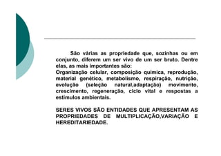 .




          São várias as propriedade que, sozinhas ou em
    conjunto, diferem um ser vivo de um ser bruto. Dentre
    elas, as mais importantes são:
    Organização celular, composição química, reprodução,
    material genético, metabolismo, respiração, nutrição,
    evolução (seleção natural,adaptação) movimento,
    crescimento, regeneração, ciclo vital e respostas a
    estímulos ambientais.

    SERES VIVOS SÃO ENTIDADES QUE APRESENTAM AS
    PROPRIEDADES DE MULTIPLICAÇÃO,VARIAÇÃO E
    HEREDITARIEDADE.
 