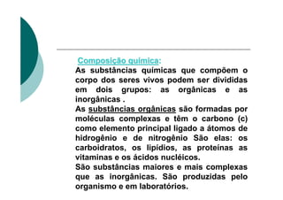 Composição química:
As substâncias químicas que compõem o
corpo dos seres vivos podem ser divididas
em dois grupos: as orgânicas e as
inorgânicas .
As substâncias orgânicas são formadas por
moléculas complexas e têm o carbono (c)
como elemento principal ligado a átomos de
hidrogênio e de nitrogênio São elas: os
carboidratos, os lipídios, as proteínas as
vitaminas e os ácidos nucléicos.
São substâncias maiores e mais complexas
que as inorgânicas. São produzidas pelo
organismo e em laboratórios.
 