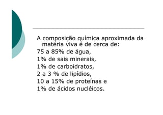 A composição química aproximada da
  matéria viva é de cerca de:
75 a 85% de água,
1% de sais minerais,
1% de carboidratos,
2 a 3 % de lipídios,
10 a 15% de proteínas e
1% de ácidos nucléicos.
 