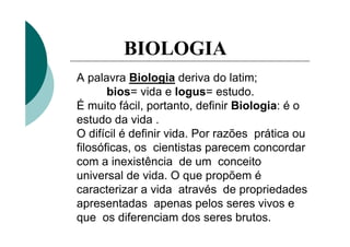 BIOLOGIA
A palavra Biologia deriva do latim;
       bios= vida e logus= estudo.
É muito fácil, portanto, definir Biologia: é o
estudo da vida .
O difícil é definir vida. Por razões prática ou
filosóficas, os cientistas parecem concordar
com a inexistência de um conceito
universal de vida. O que propõem é
caracterizar a vida através de propriedades
apresentadas apenas pelos seres vivos e
que os diferenciam dos seres brutos.
 