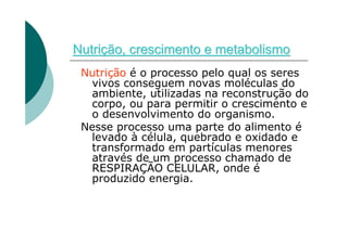 Nutrição, crescimento e metabolismo
 Nutrição é o processo pelo qual os seres
  vivos conseguem novas moléculas do
  ambiente, utilizadas na reconstrução do
  corpo, ou para permitir o crescimento e
  o desenvolvimento do organismo.
 Nesse processo uma parte do alimento é
  levado à célula, quebrado e oxidado e
  transformado em partículas menores
  através de um processo chamado de
  RESPIRAÇÃO CELULAR, onde é
  produzido energia.
 
