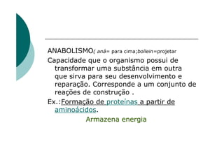ANABOLISMO( aná= para cima;bollein=projetar
Capacidade que o organismo possui de
  transformar uma substância em outra
  que sirva para seu desenvolvimento e
  reparação. Corresponde a um conjunto de
  reações de construção .
Ex.:Formação de proteínas a partir de
  aminoácidos.
           Armazena energia
 