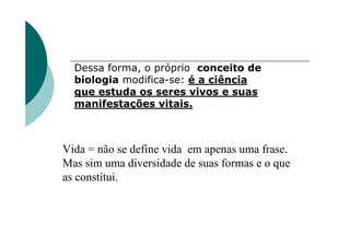 Dessa forma, o próprio conceito de
  biologia modifica-se: é a ciência
  que estuda os seres vivos e suas
  manifestações vitais.



Vida = não se define vida em apenas uma frase.
Mas sim uma diversidade de suas formas e o que
as constitui.
 
