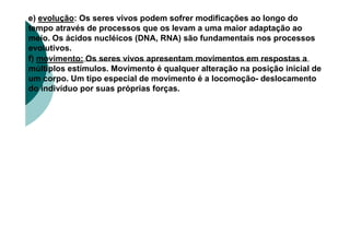 e) evolução: Os seres vivos podem sofrer modificações ao longo do
tempo através de processos que os levam a uma maior adaptação ao
meio. Os ácidos nucléicos (DNA, RNA) são fundamentais nos processos
evolutivos.
f) movimento: Os seres vivos apresentam movimentos em respostas a
múltiplos estímulos. Movimento é qualquer alteração na posição inicial de
um corpo. Um tipo especial de movimento é a locomoção- deslocamento
do indivíduo por suas próprias forças.
 