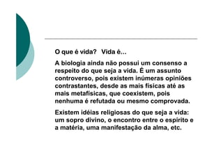O que é vida? Vida é...
A biologia ainda não possui um consenso a
respeito do que seja a vida. É um assunto
controverso, pois existem inúmeras opiniões
contrastantes, desde as mais físicas até as
mais metafísicas, que coexistem, pois
nenhuma é refutada ou mesmo comprovada.
Existem idéias religiosas do que seja a vida:
um sopro divino, o encontro entre o espírito e
a matéria, uma manifestação da alma, etc.
 
