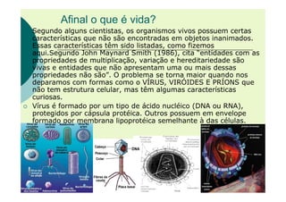 Afinal o que é vida?
Segundo alguns cientistas, os organismos vivos possuem certas
características que não são encontradas em objetos inanimados.
Essas características têm sido listadas, como fizemos
aqui.Segundo John Maynard Smith (1986), cita “entidades com as
propriedades de multiplicação, variação e hereditariedade são
vivas e entidades que não apresentam uma ou mais dessas
propriedades não são”. O problema se torna maior quando nos
deparamos com formas como o VÍRUS, VIRÓIDES E PRÍONS que
não tem estrutura celular, mas têm algumas características
curiosas.
Vírus é formado por um tipo de ácido nucléico (DNA ou RNA),
protegidos por cápsula protéica. Outros possuem em envelope
formado por membrana lipoprotéica semelhante à das células.
 