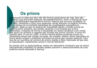 Os príons
Atualmente se sabe que eles não são formas particulares de vida. Eles são
proteínas que provocam doenças neurodegenerativas, como a doença da vaca
louca (encefalopatia espongiforme bovina- doença que provoca cavidades no
encéfalo, deixando-o como uma esponja)e várias doenças na espécie humana,
como doença de Creutzfeldt-Jakob(tipo de encefalopatia espongiforme
humana). Sabe-se que na doença de Creutzfeldt-Jakob a versão normal da
proteína príon presente nas células cerebrais é corrompida por príons
infecciosos, mudando de forma e resultando em danos cerebrais e em morte.
Mas pouco se conhece a respeito das funções dos príons normais. O príon foi
descrito pela 1ª vez em 1982. A forma normal dessas proteínas ocorre na
membrana celular das células nervosas. No entanto, podem sofrer alterações na
forma dando origem a proteínas anormais,os príons que causam doenças. Com
isso,há um aumento do número de príons, dando a falsa impressão de que eles
se reproduzam. tratamentos contra o mal de Alzheimer.
De acordo com os pesquisadores, testes em laboratório revelaram que os príons
naturalmente presentes no cérebro podem prevenir o desenvolvimento de uma
proteína-chave associada à doença.
 