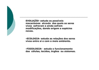 EVOLUÇÃO- estuda os possíveis
mecanismos através dos quais os seres
vivos sofreram e ainda sofrem
modificações, dando origem a espécies
novas.


-ECOLOGIA- estuda as relações dos seres
vivos entre si e com o meio ambiente.


-FISIOLOGIA- estuda o funcionamento
das células, tecidos, órgãos ou sistemas.
 
