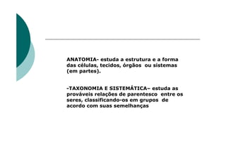 ANATOMIA- estuda a estrutura e a forma
das células, tecidos, órgãos ou sistemas
(em partes).


-TAXONOMIA E SISTEMÁTICA– estuda as
prováveis relações de parentesco entre os
seres, classificando-os em grupos de
acordo com suas semelhanças
 