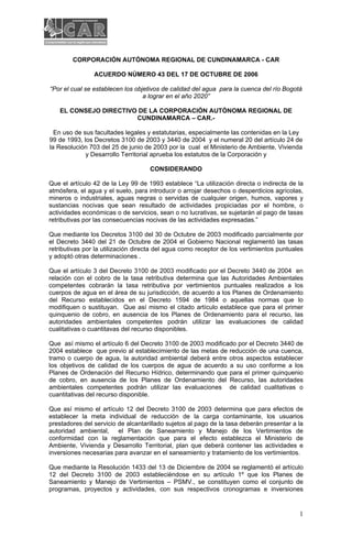 CORPORACIÓN AUTÓNOMA REGIONAL DE CUNDINAMARCA - CAR

                ACUERDO NÚMERO 43 DEL 17 DE OCTUBRE DE 2006

“Por el cual se establecen los objetivos de calidad del agua para la cuenca del río Bogotá
                                  a lograr en el año 2020”

   EL CONSEJO DIRECTIVO DE LA CORPORACIÓN AUTÓNOMA REGIONAL DE
                       CUNDINAMARCA – CAR.-

  En uso de sus facultades legales y estatutarias, especialmente las contenidas en la Ley
99 de 1993, los Decretos 3100 de 2003 y 3440 de 2004 y el numeral 20 del artículo 24 de
la Resolución 703 del 25 de junio de 2003 por la cual el Ministerio de Ambiente, Vivienda
             y Desarrollo Territorial aprueba los estatutos de la Corporación y

                                    CONSIDERANDO

Que el artículo 42 de la Ley 99 de 1993 establece “La utilización directa o indirecta de la
atmósfera, el agua y el suelo, para introducir o arrojar desechos o desperdicios agrícolas,
mineros o industriales, aguas negras o servidas de cualquier origen, humos, vapores y
sustancias nocivas que sean resultado de actividades propiciadas por el hombre, o
actividades económicas o de servicios, sean o no lucrativas, se sujetarán al pago de tasas
retributivas por las consecuencias nocivas de las actividades expresadas.”

Que mediante los Decretos 3100 del 30 de Octubre de 2003 modificado parcialmente por
el Decreto 3440 del 21 de Octubre de 2004 el Gobierno Nacional reglamentó las tasas
retributivas por la utilización directa del agua como receptor de los vertimientos puntuales
y adoptó otras determinaciones .

Que el artículo 3 del Decreto 3100 de 2003 modificado por el Decreto 3440 de 2004 en
relación con el cobro de la tasa retributiva determina que las Autoridades Ambientales
competentes cobrarán la tasa retributiva por vertimientos puntuales realizados a los
cuerpos de agua en el área de su jurisdicción, de acuerdo a los Planes de Ordenamiento
del Recurso establecidos en el Decreto 1594 de 1984 o aquellas normas que lo
modifiquen o sustituyan. Que así mismo el citado artículo establece que para el primer
quinquenio de cobro, en ausencia de los Planes de Ordenamiento para el recurso, las
autoridades ambientales competentes podrán utilizar las evaluaciones de calidad
cualitativas o cuantitavas del recurso disponibles.

Que así mismo el artículo 6 del Decreto 3100 de 2003 modificado por el Decreto 3440 de
2004 establece que previo al establecimiento de las metas de reducción de una cuenca,
tramo o cuerpo de agua, la autoridad ambiental deberá entre otros aspectos establecer
los objetivos de calidad de los cuerpos de agua de acuerdo a su uso conforme a los
Planes de Ordenación del Recurso Hídrico, determinando que para el primer quinquenio
de cobro, en ausencia de los Planes de Ordenamiento del Recurso, las autoridades
ambientales competentes podrán utilizar las evaluaciones de calidad cualitativas o
cuantitativas del recurso disponible.

Que así mismo el artículo 12 del Decreto 3100 de 2003 determina que para efectos de
establecer la meta individual de reducción de la carga contaminante, los usuarios
prestadores del servicio de alcantarillado sujetos al pago de la tasa deberán presentar a la
autoridad ambiental, el Plan de Saneamiento y Manejo de los Vertimientos de
conformidad con la reglamentación que para el efecto establezca el Ministerio de
Ambiente, Vivienda y Desarrollo Territorial, plan que deberá contener las actividades e
inversiones necesarias para avanzar en el saneamiento y tratamiento de los vertimientos.

Que mediante la Resolución 1433 del 13 de Diciembre de 2004 se reglamentó el artículo
12 del Decreto 3100 de 2003 establecièndose en su artículo 1º que los Planes de
Saneamiento y Manejo de Vertimientos – PSMV., se constituyen como el conjunto de
programas, proyectos y actividades, con sus respectivos cronogramas e inversiones


                                                                                          1
 