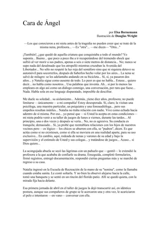 Cara de Ángel
                                                                     por Elsa Bornemann
                                                           Ilustración de Douglas Wright

 —Los que conocieron a mi nieta antes de la tragedia no pueden creer que se trate de la
           misma nena, profesora... —Es "otra"... —me dicen— "Otra..."

¡También!, ¿que quedó de aquella criatura que conquistaba a todo el mundo? Yo
suponía... Bueno... que poco a poco iba a ir recuperándose del tremendo shock que
sufrió al ver morir a sus padres, apenas a seis o siete metros de distancia... No; nunca se
supo nada del desalmado que los atropelló mientras cruzaban la Avenida del
Libertador... No sólo no respetó la luz roja del semáforo sino que ni siquiera detuvo su
automóvil para socorrerlos, después de haberlos hecho volar por los aires... La nena se
salvó de milagro: se les adelantaba andando en su bicicleta... Sí, sí, ya pasaron dos
años... y Natalia sigue como ausente de todo. Lo peor es que no habla... Esteee... quiero
decir... no habla como nosotros... Usa palabras que inventa. Ah... si por lo menos las
empleara en algo así como un diálogo conmigo, una conversación, por rara que fuese...
Nada. Habla sola en ese lenguaje disparatado, imposible de descifrar.

Me duele su soledad... su aislamiento... Además, ¡tiene diez años, profesora; no puede
limitarse —únicamente— a mi compañía! Estoy desesperada. Sí, claro; la visitan una
psicóloga, una maestra particular, un psiquiatra y una fonoaudióloga... pero sus
empeños resultan inútiles... Natalia no traba relación con nadie. Vive como echada hacia
adentro de sí misma. Por eso... yo pensé que —si Usted la acepta en estas condiciones—
mi nieta podría venir a su taller de juegos de lunes a viernes, durante las tardes... Al
principio, una o dos veces y después se vería... No, no es agresiva. Su conducta es
tranquila; demasiado... Sí, ya probé que reentablara relaciones con los hijos de nuestros
vecinos pero —es lógico— los chicos se aburren con ella, se "pudren", dicen. Es que
actúa como si no existiesen, como si ella se moviera en una realidad aparte, para su uso
exclusivo... En cambio, aquí, rodeada de nenas y varones de su edad y bajo la
supervisión y el estímulo de Usted y sus colegas... y tratándose de juegos... Acaso... si
Dios quiere...

La acongojada abuela se secó las lágrimas con un pañuelo que —gentil— le extendió la
profesora a la que acababa de confiarle su drama. Enseguida, completó formularios,
firmó registros, entregó documentación, respondió ciertas preguntas más y se marchó de
regreso a su casa.

Natalia ingresó en la Escuela de Recreación de la mano de su "nonina", como la llamaba
cuando estaba sanita. Le costó soltarla. Y no bien la observó alejarse hacia la calle,
tomó una banqueta y se sentó en un rincón del florido patio. Allí se quedó quieta, con la
mirada fija hacia delante.

Esa primera jornada de abril en el taller de juegos la dejó transcurrir así, en idéntica
postura, aunque sus compañeros de grupo se le acercaron una y otra vez, le acariciaron
el pelo e intentaron —en vano— conversar con ella.
 