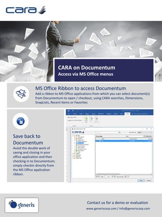 CARA on Documentum
Access via MS Office menus
MS Office Ribbon to access Documentum
Add a ribbon to MS Office applications from which you can select document(s)
from Documentum to open / checkout, using CARA searches, Dimensions,
SnapLists, Recent Items or Favorites
Save back to
Documentum
Avoid the double work of
saving and closing in your
office application and then
checking in to Documentum;
simply checkin directly from
the MS Office application
ribbon.
Contact us for a demo or evaluation
www.generiscorp.com / info@generiscorp.com
 