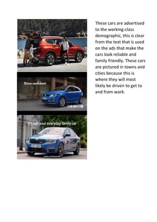 These cars are advertised
to the working-class
demographic, this is clear
from the text that is used
on the ads that make the
cars look reliable and
family friendly. These cars
are pictured in towns and
cities because this is
where they will most
likely be driven to get to
and from work.
 