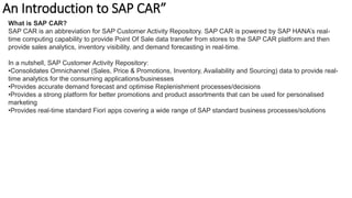 An Introduction to SAP CAR”
What is SAP CAR?
SAP CAR is an abbreviation for SAP Customer Activity Repository. SAP CAR is powered by SAP HANA’s real-
time computing capability to provide Point Of Sale data transfer from stores to the SAP CAR platform and then
provide sales analytics, inventory visibility, and demand forecasting in real-time.
In a nutshell, SAP Customer Activity Repository:
•Consolidates Omnichannel (Sales, Price & Promotions, Inventory, Availability and Sourcing) data to provide real-
time analytics for the consuming applications/businesses
•Provides accurate demand forecast and optimise Replenishment processes/decisions
•Provides a strong platform for better promotions and product assortments that can be used for personalised
marketing
•Provides real-time standard Fiori apps covering a wide range of SAP standard business processes/solutions
 