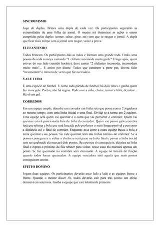SINCRONISMO

Jogo de duplas. Brinca uma dupla de cada vez. Os participantes segurarão as
extremidades de uma folha de jornal. O mestre irá dinamizar as ações a serem
cumpridas pelas duplas (correr, saltar, girar, etc) sem que se rasgue o jornal. A dupla
que ficar mais tempo com o jornal sem rasgar, vence a prova.

ELEFANTINHO

Todos brincam. Os participantes dão as mãos e formam uma grande roda. Então, uma
pessoa da roda começa cantando "1 elefante incomoda muita gente" E logo após, quem
estiver do seu lado (sentido horário), deve cantar "2 elefantes incomoda, incomodam
muito mais"... E assim por diante. Todos que cantarem a parte par, deverá falar
"incomodam" o número de vezes que for necessário.

VALE TUDO

É uma espécie de futebol. E como toda partida de futebol, há dois times e ganha quem
faz mais gols. Porém, não há regras. Pode usar a mão, chutar, tomar a bola, derrubar...
Há só um gol.

CORREDOR

Em um espaço amplo, desenhe um corredor em linha reta que possa correr 2 jogadores
ao mesmo tempo, com uma linha inicial e uma final. Divide-se a turma em 2 equipes.
Uma equipe será quem vai queimar e a outra que vai percorrer o corredor. Quem vai
queimar estará posicionada fora da linha do corredor. Quem vai passar pelo corredor
terá que rebater a bola que será lançada pelo professor o mais longe possível e percorrer
a distância até o final do corredor. Enquanto esse corre a outra equipe busca a bola e
tenta queimar essa pessoa. Só vale queimar fora das linhas laterais do corredor. Se a
pessoa conseguiu ir e voltar a distância sem parar na linha final e passar a linha inicial
sem ser queimado ela marcará dois pontos. Se a pessoa só conseguiu ir, ela pára na linha
final e espera o próximo da fila rebater para voltar, nesse caso ela marcará apenas um
ponto. Se for queimado no corredor será eliminado. A equipe só trocará de função
quando todos forem queimados. A equipe vencedora será aquela que mais pontos
conseguiram anotar.

EFEITO DOMINÓ

Jogam duas equipes. Os participantes deverão estar lado a lado e as equipes frente a
frente. Quando o mestre disser JÁ, todos deverão cair para trás (como um efeito
dominó) em sincronia. Ganha a equipe que cair totalmente primeiro.
 