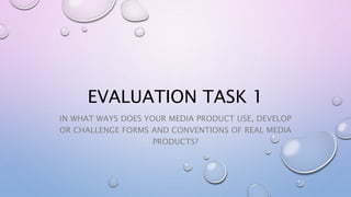 EVALUATION TASK 1
IN WHAT WAYS DOES YOUR MEDIA PRODUCT USE, DEVELOP
OR CHALLENGE FORMS AND CONVENTIONS OF REAL MEDIA
PRODUCTS?
 