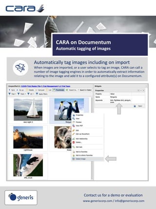 CARA on Documentum
Automatic tagging of images
Automatically tag images including on import
When images are imported, or a user selects to tag an image, CARA can call a
number of image tagging engines in order to automatically extract information
relating to the image and add it to a configured attribute(s) on Documentum.
Save back to
Documentum
Avoid the double work of
saving and closing in your
office application and then
checking in to Documentum;
simply checkin directly from
the MS Office application
ribbon.
Contact us for a demo or evaluation
www.generiscorp.com / info@generiscorp.com
 