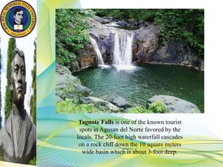 Tagnote Falls is one of the known tourist
spots in Agusan del Norte favored by the
locals. The 20-foot high waterfall cascades
on a rock cliff down the 10 square meters
wide basin which is about 3-foot deep.
 