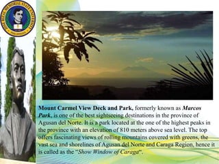 Mount Carmel View Deck and Park, formerly known as Marcos
Park, is one of the best sightseeing destinations in the province of
Agusan del Norte. It is a park located at the one of the highest peaks in
the province with an elevation of 810 meters above sea level. The top
offers fascinating views of rolling mountains covered with greens, the
vast sea and shorelines of Agusan del Norte and Caraga Region, hence it
is called as the “Show Window of Caraga“.
 