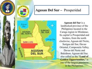 Agusan Del Sur – Prosperidad
Agusan del Sur is a
landlocked province of the
Philippines located in the
Caraga region in Mindanao.
Its capital is Prosperidad and
borders, from the north
clockwise, Agusan del Norte,
Surigao del Sur, Davao
Oriental, Compostela Valley,
Davao del Norte and
Bukidnon. Agusan del Sur,
also called as the “Land of
Golden Opportunities," is
one of the largest provinces
in the Philippines.
 