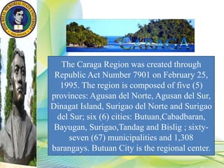 The Caraga Region was created through
Republic Act Number 7901 on February 25,
1995. The region is composed of five (5)
provinces: Agusan del Norte, Agusan del Sur,
Dinagat Island, Surigao del Norte and Surigao
del Sur; six (6) cities: Butuan,Cabadbaran,
Bayugan, Surigao,Tandag and Bislig ; sixty-
seven (67) municipalities and 1,308
barangays. Butuan City is the regional center.
 