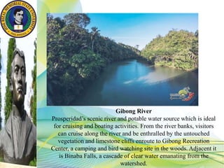 Gibong River
Prosperidad’s scenic river and potable water source which is ideal
for cruising and boating activities. From the river banks, visitors
can cruise along the river and be enthralled by the untouched
vegetation and limestone cliffs enroute to Gibong Recreation
Center, a camping and bird watching site in the woods. Adjacent it
is Binaba Falls, a cascade of clear water emanating from the
watershed.
 
