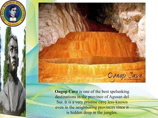 Ongop Cave is one of the best spelunking
destinations in the province of Agusan del
Sur. It is a very pristine cave less-known
even in the neighboring provinces since it
is hidden deep in the jungles.
 