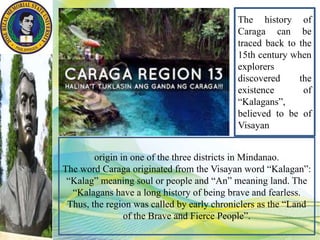 origin in one of the three districts in Mindanao.
The word Caraga originated from the Visayan word “Kalagan”:
“Kalag” meaning soul or people and “An” meaning land. The
“Kalagans have a long history of being brave and fearless.
Thus, the region was called by early chroniclers as the “Land
of the Brave and Fierce People”.
The history of
Caraga can be
traced back to the
15th century when
explorers
discovered the
existence of
“Kalagans”,
believed to be of
Visayan
 