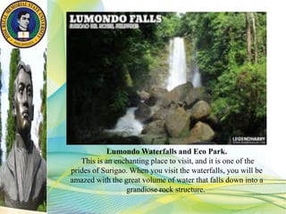 Lumondo Waterfalls and Eco Park.
This is an enchanting place to visit, and it is one of the
prides of Surigao. When you visit the waterfalls, you will be
amazed with the great volume of water that falls down into a
grandiose rock structure.
 