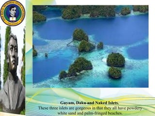 Guyam, Daku and Naked Islets.
These three islets are gorgeous in that they all have powdery
white sand and palm-fringed beaches.
 