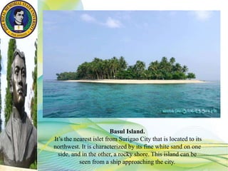 Basul Island.
It’s the nearest islet from Surigao City that is located to its
northwest. It is characterized by its fine white sand on one
side, and in the other, a rocky shore. This island can be
seen from a ship approaching the city.
 
