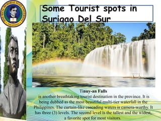 Some Tourist spots in
Surigao Del Sur
Tinuy-an Falls
is another breathtaking tourist destination in the province. It is
being dubbed as the most beautiful multi-tier waterfall in the
Philippines. The curtain-like cascading waters is camera-worthy. It
has three (3) levels. The second level is the tallest and the widest,
a favorite spot for most visitors.
 