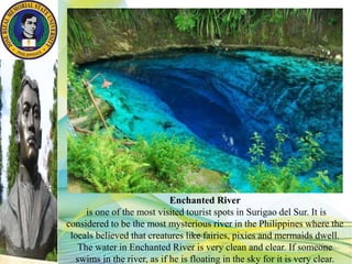 Enchanted River
is one of the most visited tourist spots in Surigao del Sur. It is
considered to be the most mysterious river in the Philippines where the
locals believed that creatures like fairies, pixies and mermaids dwell.
The water in Enchanted River is very clean and clear. If someone
swims in the river, as if he is floating in the sky for it is very clear.
 