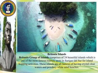 Britania Islands
Britania Group of Islands comprises of 24 beautiful islands which is
one of the most famous tourists spots in Surigao del Sur for island
hopping activities. These islands are all famous of having crystal clear
waters and powdery white sand beaches.
 