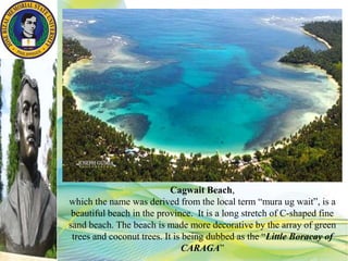 Cagwait Beach,
which the name was derived from the local term “mura ug wait”, is a
beautiful beach in the province. It is a long stretch of C-shaped fine
sand beach. The beach is made more decorative by the array of green
trees and coconut trees. It is being dubbed as the “Little Boracay of
CARAGA”
 