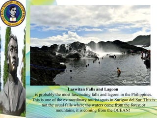 Laswitan Falls and Lagoon
is probably the most fascinating falls and lagoon in the Philippines.
This is one of the extraordinary tourist spots in Surigao del Sur. This is
not the usual falls where the waters come from the forest or
mountains, it is coming from the OCEAN!
 