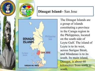 Dinagat Island– San Jose
The Dinagat Islands are
a group of islands
constituting a province
in the Caraga region in
the Philippines, located
on the south side of
Leyte Gulf. The island of
Leyte is to its west,
across Surigao Strait,
and Mindanao is to its
south. Its main island,
Dinagat, is about 60
kilometres from north to
south.
 