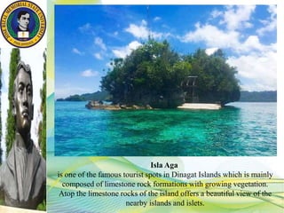Isla Aga
is one of the famous tourist spots in Dinagat Islands which is mainly
composed of limestone rock formations with growing vegetation.
Atop the limestone rocks of the island offers a beautiful view of the
nearby islands and islets.
 