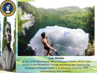 Lake Bababu
is one of the phenomenal lakes in Dinagat Islands which is also
known in the Philippines. It is an enchanting lake found on the
mainland of Dinagat bordered by towering limestone cliffs
surrounded by lush greenery.
 